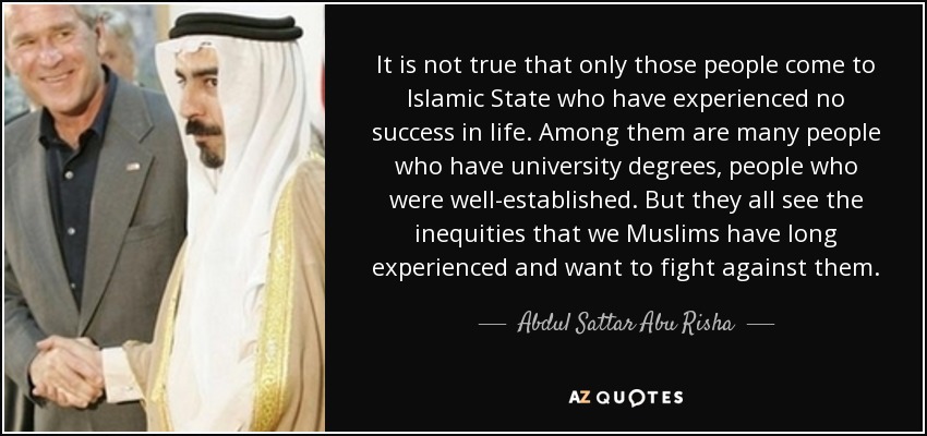 It is not true that only those people come to Islamic State who have experienced no success in life. Among them are many people who have university degrees, people who were well-established. But they all see the inequities that we Muslims have long experienced and want to fight against them. - Abdul Sattar Abu Risha