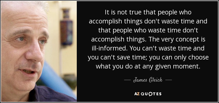 It is not true that people who accomplish things don't waste time and that people who waste time don't accomplish things. The very concept is ill-informed. You can't waste time and you can't save time; you can only choose what you do at any given moment. - James Gleick