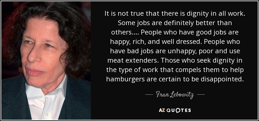 It is not true that there is dignity in all work. Some jobs are definitely better than others.... People who have good jobs are happy, rich, and well dressed. People who have bad jobs are unhappy, poor and use meat extenders. Those who seek dignity in the type of work that compels them to help hamburgers are certain to be disappointed. - Fran Lebowitz