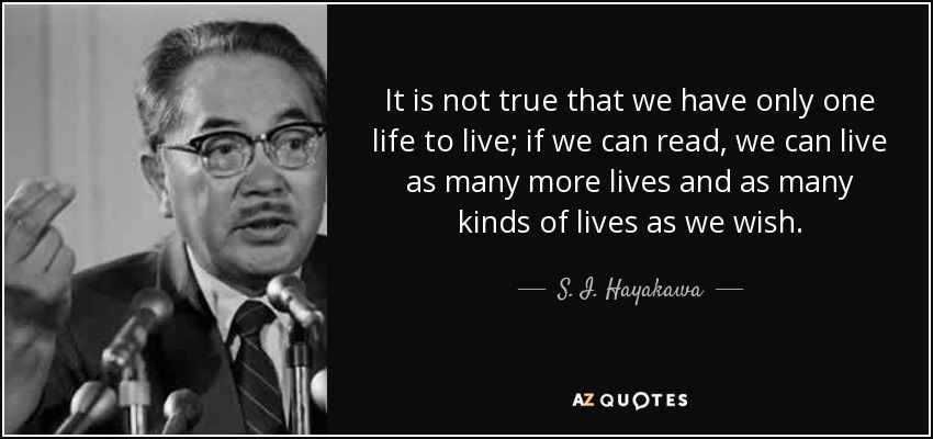 It is not true that we have only one life to live; if we can read, we can live as many more lives and as many kinds of lives as we wish. - S. I. Hayakawa