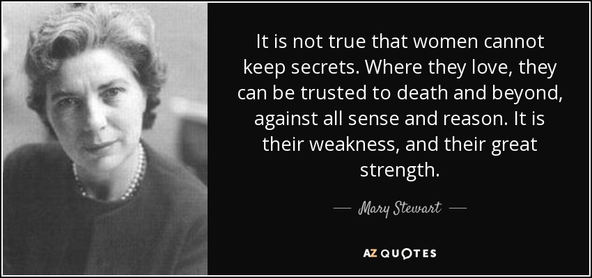 It is not true that women cannot keep secrets. Where they love, they can be trusted to death and beyond, against all sense and reason. It is their weakness, and their great strength. - Mary Stewart
