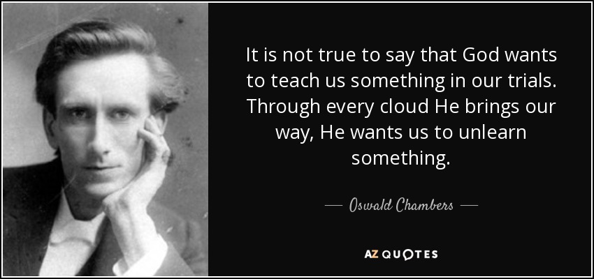 It is not true to say that God wants to teach us something in our trials. Through every cloud He brings our way, He wants us to unlearn something. - Oswald Chambers