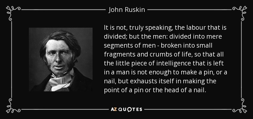 It is not, truly speaking, the labour that is divided; but the men: divided into mere segments of men - broken into small fragments and crumbs of life, so that all the little piece of intelligence that is left in a man is not enough to make a pin, or a nail, but exhausts itself in making the point of a pin or the head of a nail. - John Ruskin