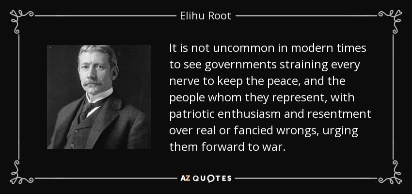 It is not uncommon in modern times to see governments straining every nerve to keep the peace, and the people whom they represent, with patriotic enthusiasm and resentment over real or fancied wrongs, urging them forward to war. - Elihu Root