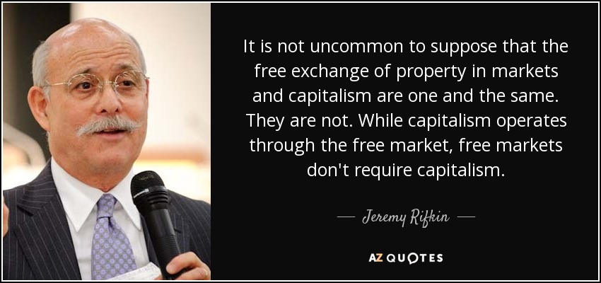 It is not uncommon to suppose that the free exchange of property in markets and capitalism are one and the same. They are not. While capitalism operates through the free market, free markets don't require capitalism. - Jeremy Rifkin