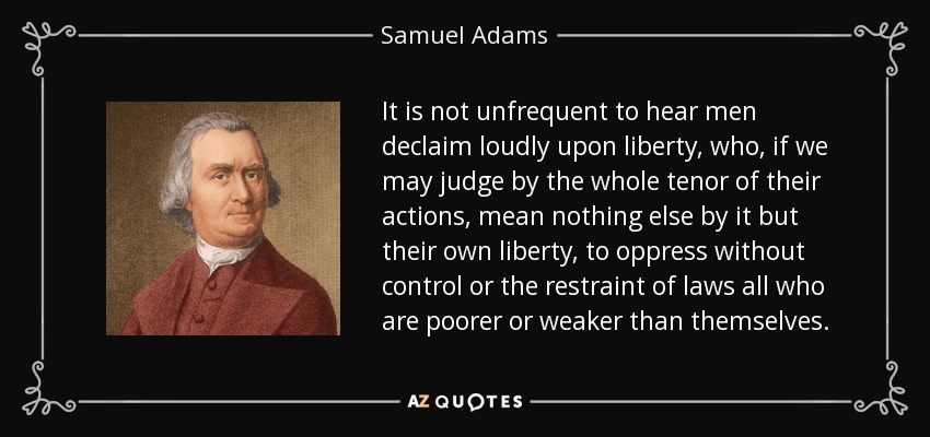 It is not unfrequent to hear men declaim loudly upon liberty, who, if we may judge by the whole tenor of their actions, mean nothing else by it but their own liberty, to oppress without control or the restraint of laws all who are poorer or weaker than themselves. - Samuel Adams
