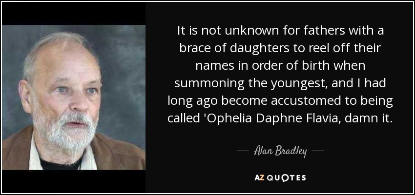It is not unknown for fathers with a brace of daughters to reel off their names in order of birth when summoning the youngest, and I had long ago become accustomed to being called 'Ophelia Daphne Flavia, damn it. - Alan Bradley