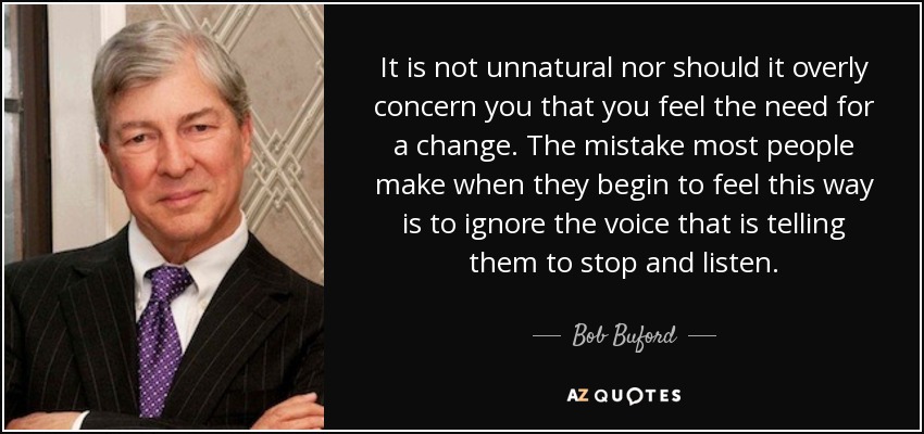 It is not unnatural nor should it overly concern you that you feel the need for a change. The mistake most people make when they begin to feel this way is to ignore the voice that is telling them to stop and listen. - Bob Buford