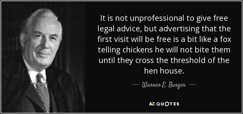 It is not unprofessional to give free legal advice, but advertising that the first visit will be free is a bit like a fox telling chickens he will not bite them until they cross the threshold of the hen house. - Warren E. Burger