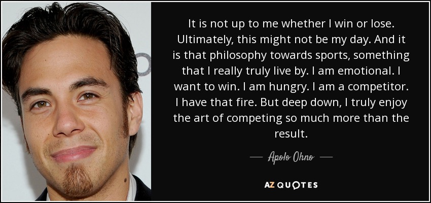 It is not up to me whether I win or lose. Ultimately, this might not be my day. And it is that philosophy towards sports, something that I really truly live by. I am emotional. I want to win. I am hungry. I am a competitor. I have that fire. But deep down, I truly enjoy the art of competing so much more than the result. - Apolo Ohno