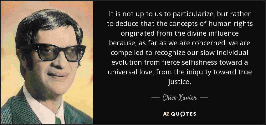 It is not up to us to particularize, but rather to deduce that the concepts of human rights originated from the divine influence because, as far as we are concerned, we are compelled to recognize our slow individual evolution from fierce selfishness toward a universal love, from the iniquity toward true justice. - Chico Xavier