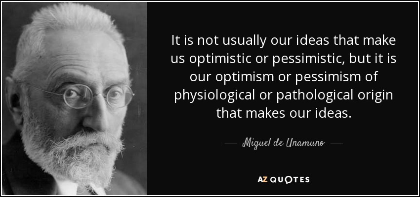 It is not usually our ideas that make us optimistic or pessimistic, but it is our optimism or pessimism of physiological or pathological origin that makes our ideas. - Miguel de Unamuno