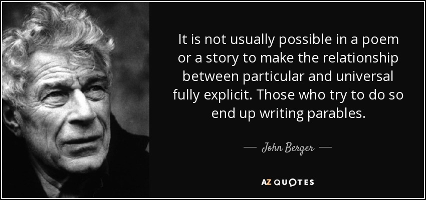 It is not usually possible in a poem or a story to make the relationship between particular and universal fully explicit. Those who try to do so end up writing parables. - John Berger