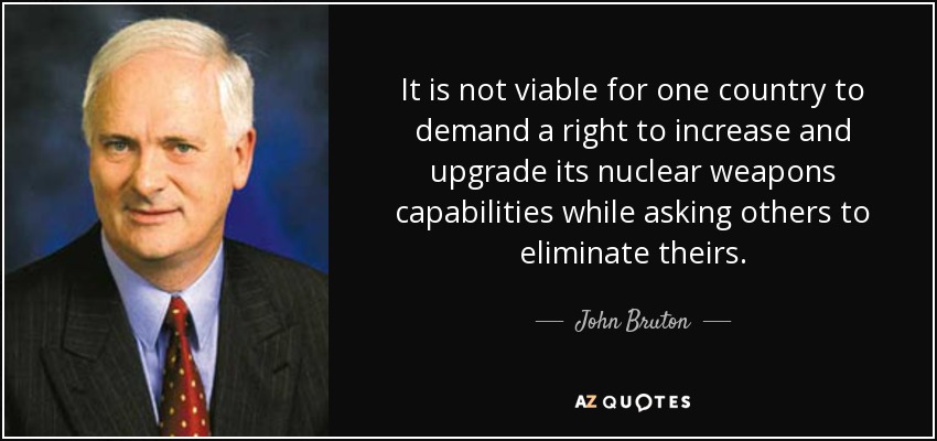 It is not viable for one country to demand a right to increase and upgrade its nuclear weapons capabilities while asking others to eliminate theirs. - John Bruton