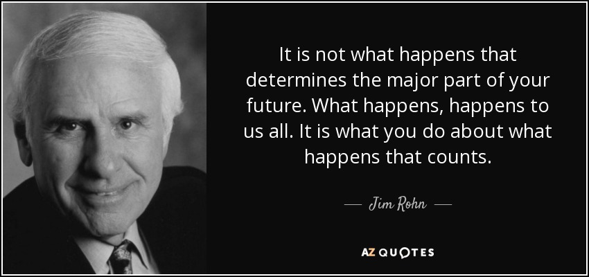 It is not what happens that determines the major part of your future. What happens, happens to us all. It is what you do about what happens that counts. - Jim Rohn