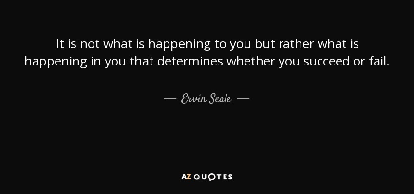 It is not what is happening to you but rather what is happening in you that determines whether you succeed or fail. - Ervin Seale
