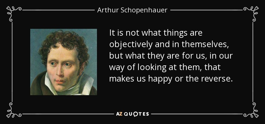 It is not what things are objectively and in themselves, but what they are for us, in our way of looking at them, that makes us happy or the reverse. - Arthur Schopenhauer