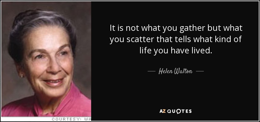 It is not what you gather but what you scatter that tells what kind of life you have lived. - Helen Walton