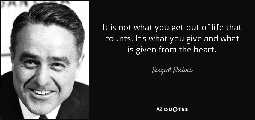 It is not what you get out of life that counts. It's what you give and what is given from the heart. - Sargent Shriver