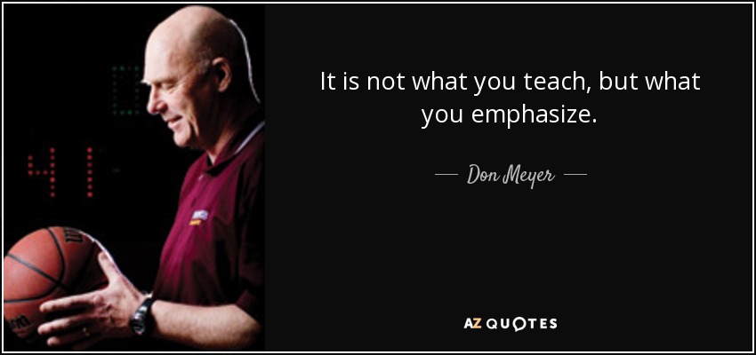 It is not what you teach, but what you emphasize. - Don Meyer