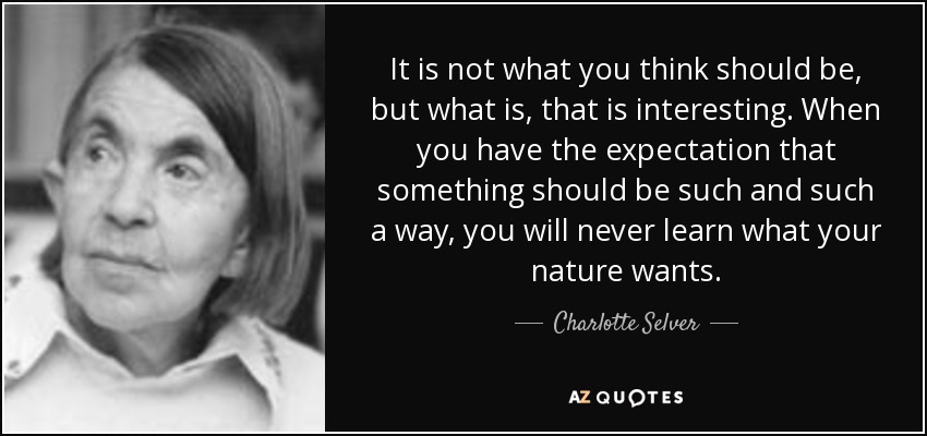 It is not what you think should be, but what is, that is interesting. When you have the expectation that something should be such and such a way, you will never learn what your nature wants. - Charlotte Selver