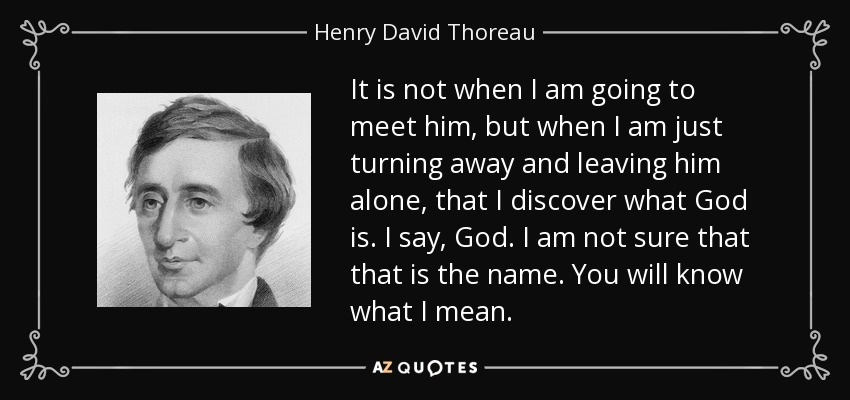 It is not when I am going to meet him, but when I am just turning away and leaving him alone, that I discover what God is. I say, God. I am not sure that that is the name. You will know what I mean. - Henry David Thoreau