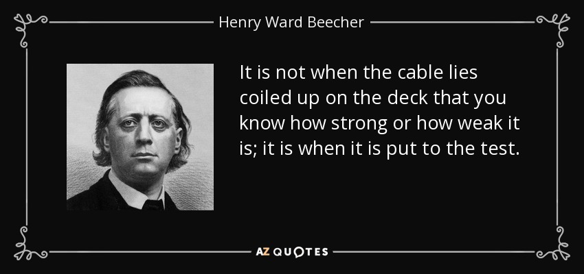 It is not when the cable lies coiled up on the deck that you know how strong or how weak it is; it is when it is put to the test. - Henry Ward Beecher