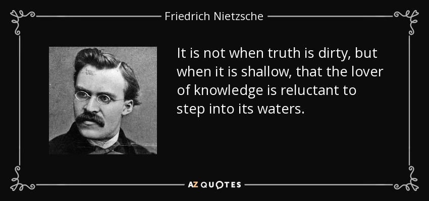 It is not when truth is dirty, but when it is shallow, that the lover of knowledge is reluctant to step into its waters. - Friedrich Nietzsche