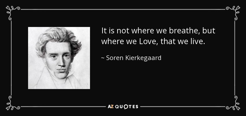 It is not where we breathe, but where we Love, that we live. - Soren Kierkegaard