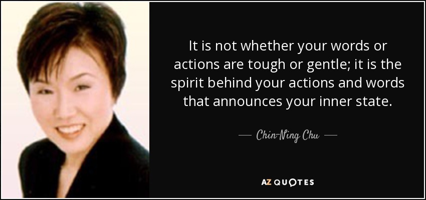 It is not whether your words or actions are tough or gentle; it is the spirit behind your actions and words that announces your inner state. - Chin-Ning Chu