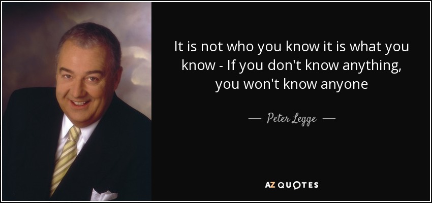 It is not who you know it is what you know - If you don't know anything, you won't know anyone - Peter Legge