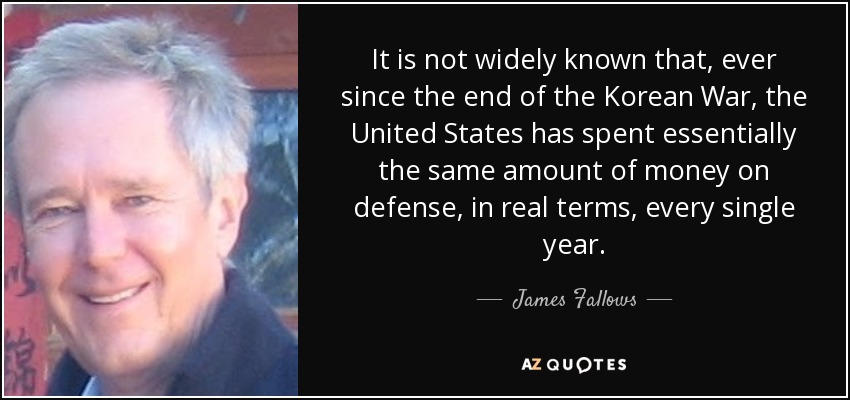 It is not widely known that, ever since the end of the Korean War, the United States has spent essentially the same amount of money on defense, in real terms, every single year. - James Fallows