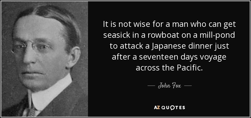 It is not wise for a man who can get seasick in a rowboat on a mill-pond to attack a Japanese dinner just after a seventeen days voyage across the Pacific. - John Fox, Jr.
