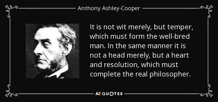 It is not wit merely, but temper, which must form the well-bred man. In the same manner it is not a head merely, but a heart and resolution, which must complete the real philosopher. - Anthony Ashley-Cooper, 7th Earl of Shaftesbury