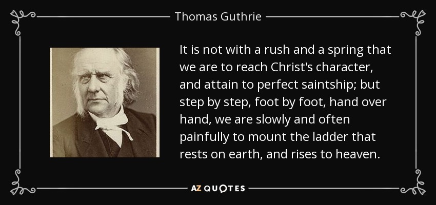 It is not with a rush and a spring that we are to reach Christ's character, and attain to perfect saintship; but step by step, foot by foot, hand over hand, we are slowly and often painfully to mount the ladder that rests on earth, and rises to heaven. - Thomas Guthrie