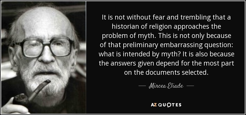 It is not without fear and trembling that a historian of religion approaches the problem of myth. This is not only because of that preliminary embarrassing question: what is intended by myth? It is also because the answers given depend for the most part on the documents selected. - Mircea Eliade
