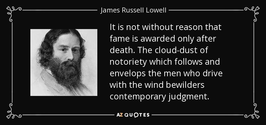 It is not without reason that fame is awarded only after death. The cloud-dust of notoriety which follows and envelops the men who drive with the wind bewilders contemporary judgment. - James Russell Lowell