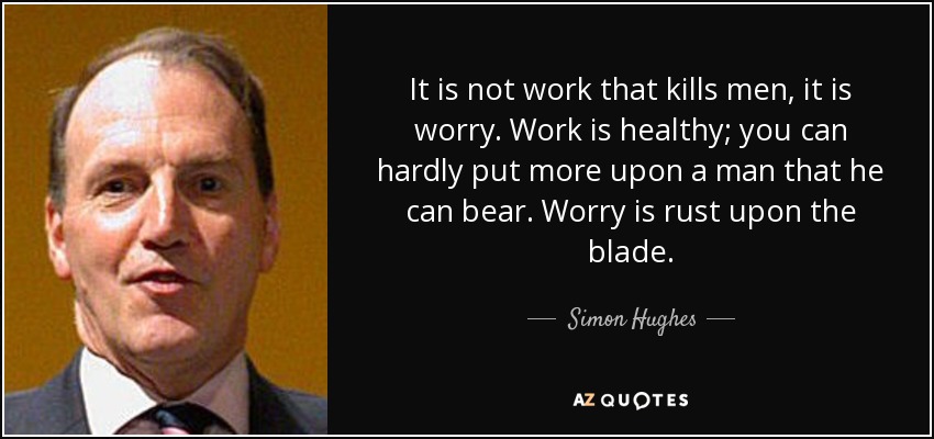 It is not work that kills men, it is worry. Work is healthy; you can hardly put more upon a man that he can bear. Worry is rust upon the blade. - Simon Hughes