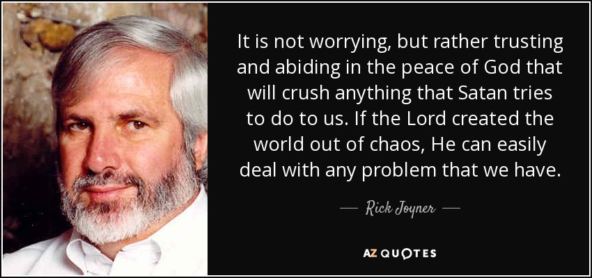 It is not worrying, but rather trusting and abiding in the peace of God that will crush anything that Satan tries to do to us. If the Lord created the world out of chaos, He can easily deal with any problem that we have. - Rick Joyner