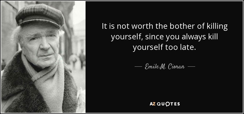 It is not worth the bother of killing yourself, since you always kill yourself too late. - Emile M. Cioran