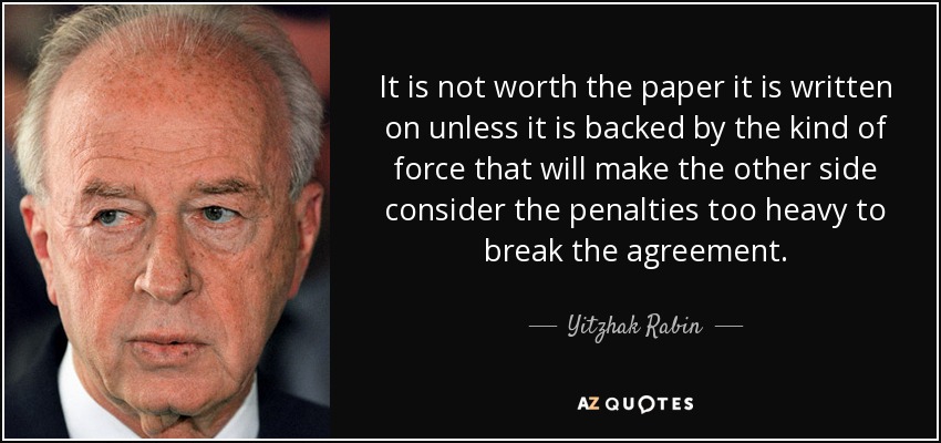 It is not worth the paper it is written on unless it is backed by the kind of force that will make the other side consider the penalties too heavy to break the agreement. - Yitzhak Rabin