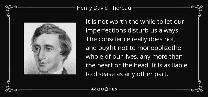 It is not worth the while to let our imperfections disturb us always. The conscience really does not, and ought not to monopolizethe whole of our lives, any more than the heart or the head. It is as liable to disease as any other part. - Henry David Thoreau