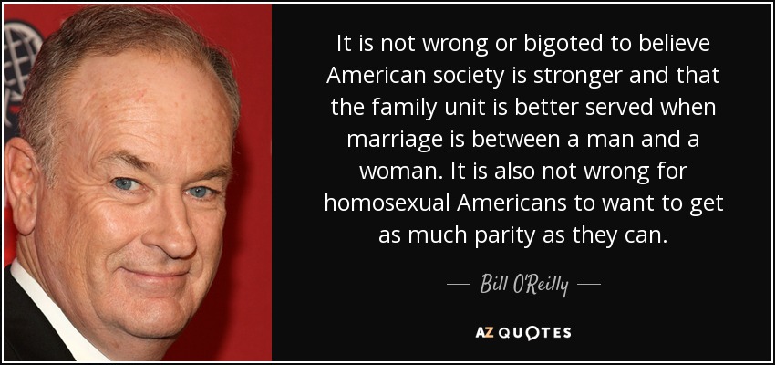 It is not wrong or bigoted to believe American society is stronger and that the family unit is better served when marriage is between a man and a woman. It is also not wrong for homosexual Americans to want to get as much parity as they can. - Bill O'Reilly