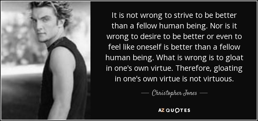 It is not wrong to strive to be better than a fellow human being. Nor is it wrong to desire to be better or even to feel like oneself is better than a fellow human being. What is wrong is to gloat in one's own virtue. Therefore, gloating in one's own virtue is not virtuous. - Christopher Jones