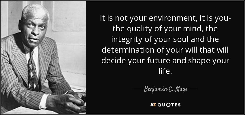 It is not your environment, it is you- the quality of your mind, the integrity of your soul and the determination of your will that will decide your future and shape your life. - Benjamin E. Mays