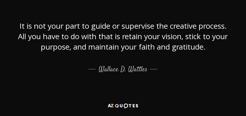 It is not your part to guide or supervise the creative process. All you have to do with that is retain your vision, stick to your purpose, and maintain your faith and gratitude. - Wallace D. Wattles