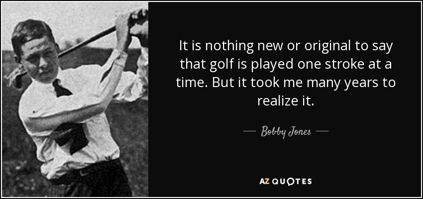 It is nothing new or original to say that golf is played one stroke at a time. But it took me many years to realize it. - Bobby Jones