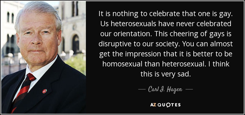 It is nothing to celebrate that one is gay. Us heterosexuals have never celebrated our orientation. This cheering of gays is disruptive to our society. You can almost get the impression that it is better to be homosexual than heterosexual. I think this is very sad. - Carl I. Hagen