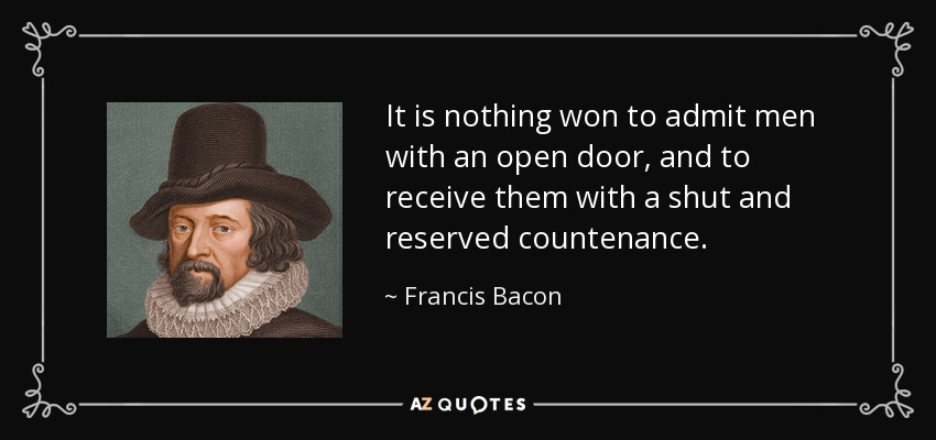 It is nothing won to admit men with an open door, and to receive them with a shut and reserved countenance. - Francis Bacon