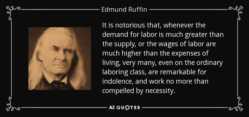 It is notorious that, whenever the demand for labor is much greater than the supply, or the wages of labor are much higher than the expenses of living, very many, even on the ordinary laboring class, are remarkable for indolence, and work no more than compelled by necessity. - Edmund Ruffin